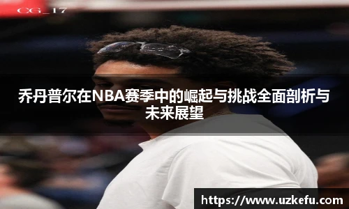乔丹普尔在NBA赛季中的崛起与挑战全面剖析与未来展望