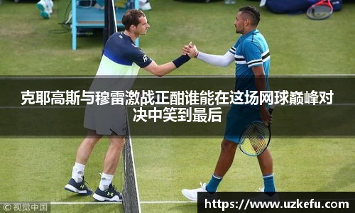 必一运动克耶高斯与穆雷激战正酣谁能在这场网球巅峰对决中笑到最后